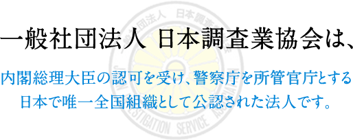 一般社団法人日本調査業協会は、内閣総理大臣の許可を受け、警視庁を所管官庁とする日本で唯一全国組織として公認された法人です。 