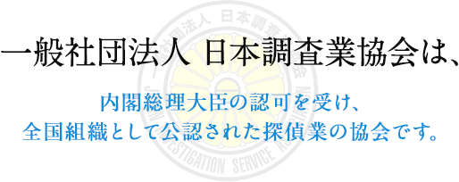 一般社団法人日本調査業協会は、内閣総理大臣の認可を受け、全国組織として公認された探偵業の協会です。